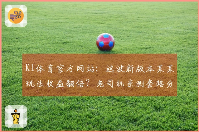 K1体育官方网站：这波新版本某某玩法收益翻倍？老司机亲测套路分享，你敢信？